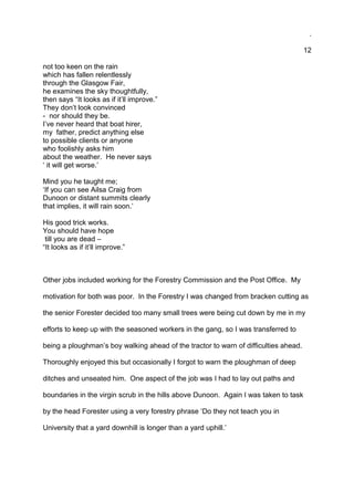 .
12
not too keen on the rain
which has fallen relentlessly
through the Glasgow Fair,
he examines the sky thoughtfully,
then says “It looks as if it’ll improve.”
They don’t look convinced
- nor should they be.
I’ve never heard that boat hirer,
my father, predict anything else
to possible clients or anyone
who foolishly asks him
about the weather. He never says
‘ it will get worse.’
Mind you he taught me;
‘If you can see Ailsa Craig from
Dunoon or distant summits clearly
that implies, it will rain soon.’
His good trick works.
You should have hope
till you are dead –
“It looks as if it’ll improve.”
Other jobs included working for the Forestry Commission and the Post Office. My
motivation for both was poor. In the Forestry I was changed from bracken cutting as
the senior Forester decided too many small trees were being cut down by me in my
efforts to keep up with the seasoned workers in the gang, so I was transferred to
being a ploughman’s boy walking ahead of the tractor to warn of difficulties ahead.
Thoroughly enjoyed this but occasionally I forgot to warn the ploughman of deep
ditches and unseated him. One aspect of the job was I had to lay out paths and
boundaries in the virgin scrub in the hills above Dunoon. Again I was taken to task
by the head Forester using a very forestry phrase ‘Do they not teach you in
University that a yard downhill is longer than a yard uphill.’
 