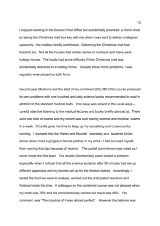 .
13
I enjoyed working in the Dunoon Post Office but accidentally provoked a minor crisis
by taking the Christmas mail box key with me when I was sent to deliver a telegram
upcountry, the mailbox briefly overflowed. Delivering the Christmas mail had
hazards too. Not all the houses had visible names or numbers and many were
holiday homes. The locals had some difficulty if their Christmas mail was
accidentally delivered to a holiday home. Despite these minor problems, I was
regularly re-employed by both firms
Second year Medicine and the start of my combined (BSc MB ChB) course produced
its own problems with one hundred and sixty science books recommended to read in
addition to the standard medical texts. This issue was solved in the usual ways –
careful attentive listening to the medical lectures and books briefly glanced at. There
were two sets of exams and my record was over twenty science and medical exams
in a week. It hardly gave me time to keep up my socialising and cross-country
running. I bumped into the ‘Hares and Hounds’ secretary at a students Union
dance when I had a gorgeous blonde partner in my arms - I had excused myself
from running that day because of ‘exams’. The partial commitment was noted so I
never made the first team. The double Biochemistry exam looked a problem
especially when I noticed that all the science students after 30 minutes had set up
different apparatus and my burette set up for the titration leaked. Accordingly, I
tasted the food we were to analyse, worked out the anticipated reactions and
finished inside the time. A colleague on the combined course was not pleased when
my mark was 78% and his conscientiously carried out result was 48%. His
comment was “The injustice of it was almost perfect”. However the balance was
 