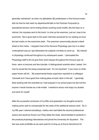 .
14
generally maintained as when my alphabetic (B) predecessor in the honours exam
told me that he had used my departmental talk on the Pacinian Corpuscle (a
specialized sensory nerve ending whose covering could modify, like the keys on a
clarinet, the impulses sent to the brain) to chat up the examiner, just as I rose to be
examined. Not a good start to the exam interview worsened by my reading out loud
the text marks on the examiners desk. The examiner ceremonially placed a blank
sheet on the marks. I enjoyed most of the Honours Physiology year but in a rather
undisciplined way as I got distracted into subjects not likely to come up. My interest
in physiology continued throughout my subsequent career. I persuaded the
Physiology staff to let me give them short essays throughout the honours year as
there were no lectures and few tutorials. A distinguished scientist when I asked him
how he would like the essay presented said ‘It’s not important ‘ if you have no white
paper brown will do’. My experimental thesis supervisor reported to a colleague
‘Carswell and I have good time making jokes at each other in the lab’. I generally
liked working with the scientists as I had enjoyed in my school years but did not find
anyone I would choose as a role model. I wanted to savour and enjoy my studies
and work for myself.
After the successful conclusion of my BSc and graduation my thoughts turned to
making some cash to compensate for the costs of the additional science work. So in
my fifth year I tutored schoolboys, medics who had failed the second professional
exams and would be thrown out if they failed the resits, demonstrated to students in
the practical physiology laboratories and joined the University Air Squadron. The
last was quite profitable as we were paid for turning up at Scone Aerodrome for
 