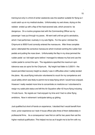 .
15
training but only in a third of winter weekends was the weather suitable for flying so I
could catch up on my medical studies. Unfortunately my wet shoes, drying on the
radiator ended up with a flap of the heat-severed sole, which proved to be
dangerous. On a routine progress test with the Commanding Officer as my
passenger I was put through my paces. All went well until we got to aerobatics,
which I had performed, routinely in my solo flights. For the spins I climbed the
Chipmunk to 9000 ft and correctly entered the manoeuvre. After three complete
spins I attempted the corrective manoeuvre which involved centring the rudder foot
pedals and putting the nose down. Unfortunately the flap in my shoe jammed the
rudder pedal so I did eight spins before I managed to release my foot and use the
rudder pedal to correct the spin. The regulations specified the maximum spin
tolerance was six spins for the Chipmunk. My height had fallen to 3,000 ft – the
lowest permitted recovery height so clearly I was in difficulties when I safely landed
the plane. My usual flying instructor volunteered to vouch for my competence and
usual safety which was likely to permit me to keep flying which I would have enjoyed.
However I really needed more time to concentrate on medicine so I volunteered to
resign my cadet pilot status and left the Air Squadron after 42 hours flying including
14 solo hours. No regrets as I had enjoyed my time and I had no other flying
ambitions. Now in retirement I anticipate taking up gliding.
Just qualified but short of hands on experience, I decided that I would benefit from
more junior experience so I took 4 house officer jobs three of them deliberately in
professorial firms. As a consequence I was first on call for two years then sat the
higher medical qualification. This helped me too as It taught me to be firm with my
 