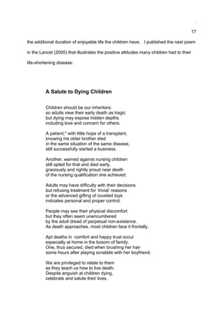 .
17
the additional duration of enjoyable life the children have. I published the next poem
in the Lancet (2005) that illustrates the positive attitudes many children had to their
life-shortening disease:
A Salute to Dying Children
Children should be our inheritors:
so adults view their early death as tragic
but dying may expose hidden depths
including love and concern for others.
A patient,* with little hope of a transplant,
knowing his older brother died
in the same situation of the same disease,
still successfully started a business.
Another, warned against nursing children
still opted for that and died early,
graciously and rightly proud near death
of the nursing qualification she achieved.
Adults may have difficulty with their decisions
but refusing treatment for ‘trivial’ reasons
or the advanced gifting of coveted toys
indicates personal and proper control.
People may see their physical discomfort
but they often seem unencumbered
by the adult dread of perpetual non-existence.
As death approaches, most children face it frontally.
Apt deaths in comfort and happy trust occur
especially at home in the bosom of family.
One, thus secured, died when brushing her hair
some hours after playing scrabble with her boyfriend.
We are privileged to relate to them
as they teach us how to live death.
Despite anguish at children dying,
celebrate and salute their lives.
 