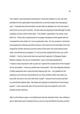 .
18
This *patient was particularly rewarding as I found the registrar on call who had
admitted him the night before had started him on terminal rather than therapeutic
care. I reversed that and seventeen months later he elbowed me in the ribs when I
went to the circus with my family. He was well and enjoying himself although he died
suddenly at home a few months later. The children, especially in the wards, were
often fun. There was a big demand for my paper aeroplanes which glided well but
increased the ward clutter so I cut my production rate. On one occasion I remember
encouraging the walking wounded to dance in the ward and we eventually had a four
winged fan of them dancing round the centre of the ward: the nicely tolerant ward
sister commented as we stopped ‘ I’m not sure who enjoyed that more- you or the
children’. I met my future wife when we were both registrars in Glasgow Queen
Mothers hospital: she was an anaesthetist, I was a neonatal paediatrician.
I made an early impression with my joke as I opened the outside door of the hospital
for her and asked – ‘Have you parked your broomstick?’ She was elegantly dressed
in black waterproof with a pixie hat both dripping with rain. I am grateful for the
assiduous care and love she lavished on our three children while I was often too
busy with my work to do much with them myself. I became more economical with
my work/family balance later. My eldest son enjoyed me teaching him how to play
squash – once a favourite sport of mine and the other two asked for and I think
enjoyed similar coaching.
After my first eleven years in my Bristol post with the realization that I was unlikely to
get an alternative post I decided to focus more on how the Bristol University and the
 