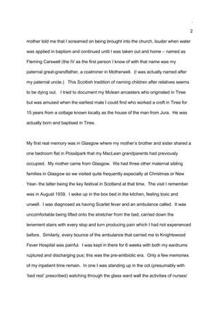 .
2
mother told me that I screamed on being brought into the church, louder when water
was applied in baptism and continued until I was taken out and home – named as
Fleming Carswell (the IV as the first person I know of with that name was my
paternal great-grandfather, a coalminer in Motherwell. (I was actually named after
my paternal uncle.) This Scottish tradition of naming children after relatives seems
to be dying out. I tried to document my Mclean ancesters who originated in Tiree
but was amused when the earliest male I could find who worked a croft in Tiree for
15 years from a cottage known locally as the house of the man from Jura. He was
actually born and baptised in Tiree.
My first real memory was in Glasgow where my mother’s brother and sister shared a
one bedroom flat in Possilpark that my MacLean grandparents had previously
occupied. My mother came from Glasgow. We had three other maternal sibling
families in Glasgow so we visited quite frequently especially at Christmas or New
Year- the latter being the key festival in Scotland at that time. The visit I remember
was in August 1939. I woke up in the box bed in the kitchen, feeling toxic and
unwell. I was diagnosed as having Scarlet fever and an ambulance called. It was
uncomfortable being lifted onto the stretcher from the bed, carried down the
tenement stairs with every stop and turn producing pain which I had not experienced
before. Similarly, every bounce of the ambulance that carried me to Knightswood
Fever Hospital was painful. I was kept in there for 6 weeks with both my eardrums
ruptured and discharging pus; this was the pre-antibiotic era. Only a few memories
of my inpatient time remain. In one I was standing up in the cot (presumably with
‘bed rest’ prescribed) watching through the glass ward wall the activities of nurses/
 