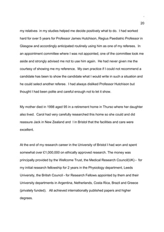 .
20
my relatives in my studies helped me decide positively what to do. I had worked
hard for over 5 years for Professor James Hutchison, Regius Paediatric Professor in
Glasgow and accordingly anticipated routinely using him as one of my referees. In
an appointment committee where I was not appointed, one of the committee took me
aside and strongly advised me not to use him again. He had never given me the
courtesy of showing me my reference. My own practice if I could not recommend a
candidate has been to show the candidate what I would write in such a situation and
he could select another referee. I had always disliked Professor Hutchison but
thought I had been polite and careful enough not to let it show.
My mother died in 1998 aged 95 in a retirement home in Thurso where her daughter
also lived. Carol had very carefully researched this home so she could and did
reassure Jack in New Zealand and I in Bristol that the facilities and care were
excellent.
At the end of my research career in the University of Bristol I had won and spent
somewhat over £1,000,000 on ethically approved research. The money was
principally provided by the Wellcome Trust, the Medical Research Council(UK) - for
my initial research fellowship for 2 years in the Physiology department, Leeds
University, the British Council - for Research Fellows appointed by them and their
University departments in Argentina, Netherlands, Costa Rica, Brazil and Greece
(privately funded). All achieved internationally published papers and higher
degrees.
 