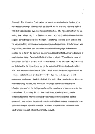 .
21
Eventually The Wellcome Trust invited me submit an application for funding of my
own Research Group. I immediately set to work on this in a cold February night in
1991 but was disturbed by a loud noise in the kitchen. The noise came from my cat
pulling down a large bag of cat food to the floor. He (Percy) had cut his way into the
bag and spread the pellets over the floor. So I started scooping them up back into
the bag repeatedly bending and straightening up in the process. Unfortunately I was
only scantily clad in the cold kitchen so blood pooled in my legs and I felt faint. I
decided not to fall on the stainless steel sink and could not fall backwards because of
an obstructing table. Eventually I fell to the floor in a faint. When I had somewhat
recovered I crawled to a sitting room and stretched out flat on a sofa. My wife woke
up, disturbed by the noise, found me on the sofa about 10 minutes later by which
time I was aware of a neurological defect. After 30 minutes I had diagnosed this as
a major cerebellar lesion produced by my blood pooling in the periphery and
consequent inadequate blood circulation to the brain. Next morning in the Neurology
unit in Frenchay hospital, the consultant radiologist demonstrated to me the
infarction (damage) of the right cerebellum which was found to be permanent a few
months later. Fortunately, I found that particularly exercising my right side
compensated for its infarction-induced weakness and my intellectual abilities
apparently returned over the next six months but I did not produce a successful grant
application despite repeated attempts. It looked like permanent retirement from
grant-funded research which I had greatly enjoyed.
 