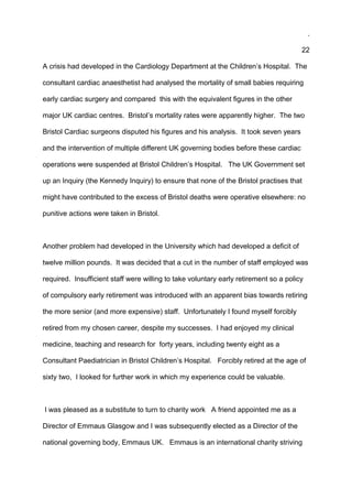 .
22
A crisis had developed in the Cardiology Department at the Children’s Hospital. The
consultant cardiac anaesthetist had analysed the mortality of small babies requiring
early cardiac surgery and compared this with the equivalent figures in the other
major UK cardiac centres. Bristol’s mortality rates were apparently higher. The two
Bristol Cardiac surgeons disputed his figures and his analysis. It took seven years
and the intervention of multiple different UK governing bodies before these cardiac
operations were suspended at Bristol Children’s Hospital. The UK Government set
up an Inquiry (the Kennedy Inquiry) to ensure that none of the Bristol practises that
might have contributed to the excess of Bristol deaths were operative elsewhere: no
punitive actions were taken in Bristol.
Another problem had developed in the University which had developed a deficit of
twelve million pounds. It was decided that a cut in the number of staff employed was
required. Insufficient staff were willing to take voluntary early retirement so a policy
of compulsory early retirement was introduced with an apparent bias towards retiring
the more senior (and more expensive) staff. Unfortunately I found myself forcibly
retired from my chosen career, despite my successes. I had enjoyed my clinical
medicine, teaching and research for forty years, including twenty eight as a
Consultant Paediatrician in Bristol Children’s Hospital. Forcibly retired at the age of
sixty two, I looked for further work in which my experience could be valuable.
I was pleased as a substitute to turn to charity work A friend appointed me as a
Director of Emmaus Glasgow and I was subsequently elected as a Director of the
national governing body, Emmaus UK. Emmaus is an international charity striving
 