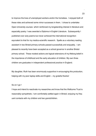 .
23
to improve the lives of unemployed workers and/or the homeless. I enjoyed both of
these roles and achieved some minor successes in them. I chose to undertake
Open University courses which reinforced my longstanding interest in literature and
especially poetry: I was awarded a Diploma in English Literature. Subsequently I
published over sixty poems but never achieved the international recognition
equivalent to that for my medico-scientific research. Spells as a voluntary reading
assistant in two Bristol primary schools passed successfully and enjoyably. I am
pleased to recently have been accepted as a school governor in another Bristol
primary school. These modest actions are logical extensions of my lifelong belief in
the importance of childhood and the early education of children. My own three
children are graduates in independent professional practice in England.
My daughter, Ruth has been enormously supportive in encouraging this production,
helping with my poor laptop skills and English – my grateful thanks!
So on I go !
I hope and intend to reactivate my researches and know that the Wellcome Trust is
reasonably sympathetic. I am comfortably settled again in Bristol, enjoying my freq
uent contacts with my children and two grandchildren.
 