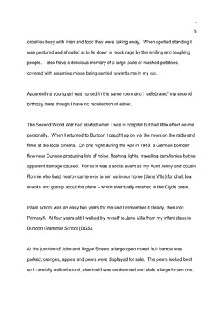 .
3
orderlies busy with linen and food they were taking away. When spotted standing I
was gestured and shouted at to lie down in mock rage by the smiling and laughing
people. I also have a delicious memory of a large plate of mashed potatoes,
covered with steaming mince being carried towards me in my cot.
Apparently a young girl was nursed in the same room and I ‘celebrated’ my second
birthday there though I have no recollection of either.
The Second World War had started when I was in hospital but had little effect on me
personally. When I returned to Dunoon I caught up on via the news on the radio and
films at the local cinema. On one night during the war in 1943, a German bomber
flew near Dunoon producing lots of noise, flashing lights, travelling cars/lorries but no
apparent damage caused. For us it was a social event as my Aunt Jenny and cousin
Ronnie who lived nearby came over to join us in our home (Jane Villa) for chat, tea,
snacks and gossip about the plane – which eventually crashed in the Clyde basin.
Infant school was an easy two years for me and I remember it clearly, then into
Primary1. At four years old I walked by myself to Jane Villa from my infant class in
Dunoon Grammar School (DGS).
At the junction of John and Argyle Streets a large open mixed fruit barrow was
parked; oranges, apples and pears were displayed for sale. The pears looked best
so I carefully walked round, checked I was unobserved and stole a large brown one.
 