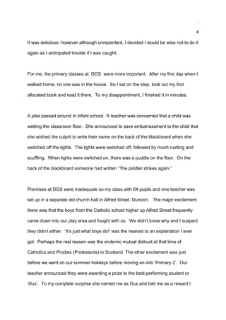.
4
It was delicious: however although unrepentant, I decided I would be wise not to do it
again as I anticipated trouble if I was caught.
For me, the primary classes at DGS were more important. After my first day when I
walked home, no one was in the house. So I sat on the step, took out my first
allocated book and read it there. To my disappointment, I finished it in minutes.
A joke passed around in infant school. ‘A teacher was concerned that a child was
wetting the classroom floor. She announced to save embarrassment to the child that
she wished the culprit to write their name on the back of the blackboard when she
switched off the lights. The lights were switched off, followed by much rustling and
scuffling. When lights were switched on, there was a puddle on the floor. On the
back of the blackboard someone had written “The piddler strikes again.”
Premises at DGS were inadequate so my class with 64 pupils and one teacher was
set up in a separate old church hall in Alfred Street, Dunoon. The major excitement
there was that the boys from the Catholic school higher up Alfred Street frequently
came down into our play area and fought with us. We didn’t know why and I suspect
they didn’t either. ‘It’s just what boys do!’ was the nearest to an explanation I ever
got. Perhaps the real reason was the endemic mutual distrust at that time of
Catholics and Prodies (Protestants) in Scotland. The other excitement was just
before we went on our summer holidays before moving on into ‘Primary 2’. Our
teacher announced they were awarding a prize to the best performing student or
‘Dux’. To my complete surprise she named me as Dux and told me as a reward I
 