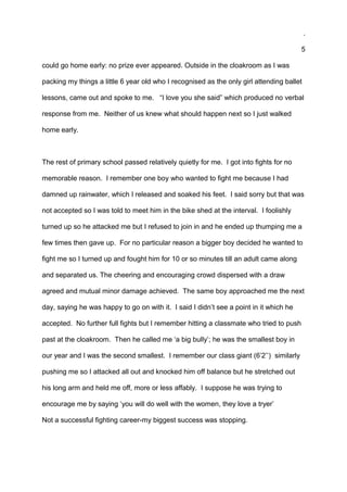 .
5
could go home early: no prize ever appeared. Outside in the cloakroom as I was
packing my things a little 6 year old who I recognised as the only girl attending ballet
lessons, came out and spoke to me. “I love you she said” which produced no verbal
response from me. Neither of us knew what should happen next so I just walked
home early.
The rest of primary school passed relatively quietly for me. I got into fights for no
memorable reason. I remember one boy who wanted to fight me because I had
damned up rainwater, which I released and soaked his feet. I said sorry but that was
not accepted so I was told to meet him in the bike shed at the interval. I foolishly
turned up so he attacked me but I refused to join in and he ended up thumping me a
few times then gave up. For no particular reason a bigger boy decided he wanted to
fight me so I turned up and fought him for 10 or so minutes till an adult came along
and separated us. The cheering and encouraging crowd dispersed with a draw
agreed and mutual minor damage achieved. The same boy approached me the next
day, saying he was happy to go on with it. I said I didn’t see a point in it which he
accepted. No further full fights but I remember hitting a classmate who tried to push
past at the cloakroom. Then he called me ‘a big bully’; he was the smallest boy in
our year and I was the second smallest. I remember our class giant (6’2’’) similarly
pushing me so I attacked all out and knocked him off balance but he stretched out
his long arm and held me off, more or less affably. I suppose he was trying to
encourage me by saying ‘you will do well with the women, they love a tryer’
Not a successful fighting career-my biggest success was stopping.
 