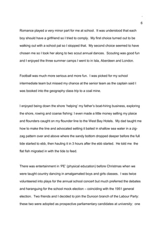 .
6
Romance played a very minor part for me at school. It was understood that each
boy should have a girlfriend so I tried to comply. My first choice turned out to be
walking out with a school pal so I stopped that. My second choice seemed to have
chosen me so I took her along to two scout annual dances. Scouting was good fun
and I enjoyed the three summer camps I went to in Isla, Aberdeen and London.
Football was much more serious and more fun. I was picked for my school
intermediate team but missed my chance at the senior team as the captain said I
was booked into the geography class trip to a coal mine.
I enjoyed being down the shore ‘helping’ my father’s boat-hiring business, exploring
the shore, rowing and coarse fishing: I even made a little money selling my plaice
and flounders caught on my flounder line to the West Bay Hotels. My dad taught me
how to make the line and advocated setting it baited in shallow sea water in a zig-
zag pattern over and above where the sandy bottom dropped deeper before the full
tide started to ebb, then hauling it in 3 hours after the ebb started. He told me the
flat fish migrated in with the tide to feed.
There was entertainment in ‘PE’ (physical education) before Christmas when we
were taught country dancing in amalgamated boys and girls classes. I was twice
volunteered into plays for the annual school concert but much preferred the debates
and haranguing for the school mock election – coinciding with the 1951 general
election. Two friends and I decided to join the Dunoon branch of the Labour Party:
these two were adopted as prospective parliamentary candidates at university: one
 