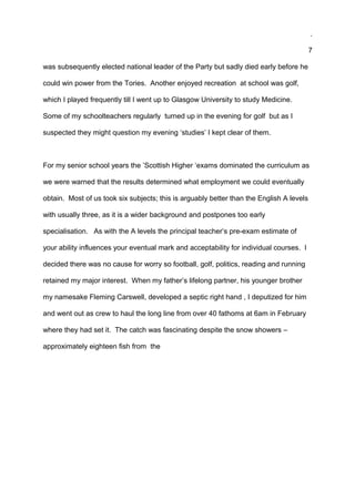 .
7
was subsequently elected national leader of the Party but sadly died early before he
could win power from the Tories. Another enjoyed recreation at school was golf,
which I played frequently till I went up to Glasgow University to study Medicine.
Some of my schoolteachers regularly turned up in the evening for golf but as I
suspected they might question my evening ‘studies’ I kept clear of them.
For my senior school years the ’Scottish Higher ‘exams dominated the curriculum as
we were warned that the results determined what employment we could eventually
obtain. Most of us took six subjects; this is arguably better than the English A levels
with usually three, as it is a wider background and postpones too early
specialisation. As with the A levels the principal teacher’s pre-exam estimate of
your ability influences your eventual mark and acceptability for individual courses. I
decided there was no cause for worry so football, golf, politics, reading and running
retained my major interest. When my father’s lifelong partner, his younger brother
my namesake Fleming Carswell, developed a septic right hand , I deputized for him
and went out as crew to haul the long line from over 40 fathoms at 6am in February
where they had set it. The catch was fascinating despite the snow showers –
approximately eighteen fish from the
 