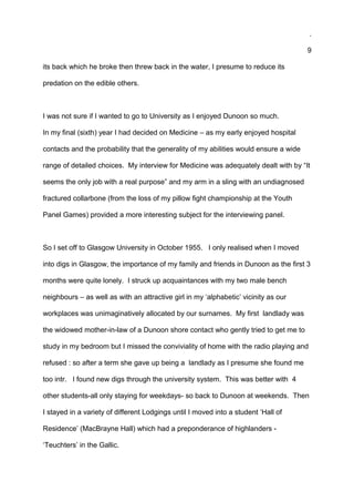 .
9
its back which he broke then threw back in the water, I presume to reduce its
predation on the edible others.
I was not sure if I wanted to go to University as I enjoyed Dunoon so much.
In my final (sixth) year I had decided on Medicine – as my early enjoyed hospital
contacts and the probability that the generality of my abilities would ensure a wide
range of detailed choices. My interview for Medicine was adequately dealt with by “It
seems the only job with a real purpose” and my arm in a sling with an undiagnosed
fractured collarbone (from the loss of my pillow fight championship at the Youth
Panel Games) provided a more interesting subject for the interviewing panel.
So I set off to Glasgow University in October 1955. I only realised when I moved
into digs in Glasgow, the importance of my family and friends in Dunoon as the first 3
months were quite lonely. I struck up acquaintances with my two male bench
neighbours – as well as with an attractive girl in my ‘alphabetic’ vicinity as our
workplaces was unimaginatively allocated by our surnames. My first landlady was
the widowed mother-in-law of a Dunoon shore contact who gently tried to get me to
study in my bedroom but I missed the conviviality of home with the radio playing and
refused : so after a term she gave up being a landlady as I presume she found me
too intr. I found new digs through the university system. This was better with 4
other students-all only staying for weekdays- so back to Dunoon at weekends. Then
I stayed in a variety of different Lodgings until I moved into a student ‘Hall of
Residence’ (MacBrayne Hall) which had a preponderance of highlanders -
‘Teuchters’ in the Gallic.
 