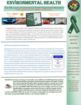 The Will County Environmental Health Department Newsletter
“Your location for News, Updates, and Outreach.”
ENVIRONMENTAL HEALTH
VOL.1 ISSUE 4 Created and Edited By:
Nicole T. Garrett
National
Safety
Month
NSC Mission
The National Safety
Council saves lives
by preventing inju-
ries and deaths at
work, in homes and
communities, and on
the roads through
leadership, research,
education and advo-
cacy.
[http://www.nsc.org/act/
events/Pages/national-
safety-month.aspx?
utm_medium=(none)
&utm_source=(direct)
&utm_campaign=NSM]
West Nile Virus Traps are being set around the county. Will Count Health Department partners
with various locations around the county that have agreed, once again, to allow
the environmental health staff to place mosquito traps for west nile virus surveil-
lance and monitoring. Mosquitos are collected and tested in the laboratory for
the virus. The RAMP® WNV (West Nile Virus) test is a highly sensitive test used to
identify WNV in mosquitoes and corvids. This test is used by mosquito control
districts, public health laboratories, veterinary diagnostic laboratories and uni-
versities. The RAMP® WNV test consists of a single-use disposable test cartridge to be used
with either the portable RAMP® Reader or the multi-port RAMP® 200.
In , there will be a drill conducted by the Will County Health Department and Illinois Depart-
ment of Public Health. This drill, known as IDROP, will assess the planning and procedure strategies created
for medication distribution POD (Point of Distribution) sites. The goal of this simulation is to prepare for a
. This full scale drill will include all local health departments,
including the drop site of the Will County Health Department. The most recent Emergency Response manual
was released by the Emergency Preparedness team, including information on the MSA (Metropolitan Statisti-
cal Area) Jurisdictions of Illinois, Indiana, and Wisconsin.
 