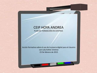 CEIP HOYA ANDREA
PLAN DE FORMACIÓN EN CENTROS
Acción formativa sobre el uso de la pizarra digital para el claustro
con Loly Esther Jiménez
23 De febrero de 2015
 