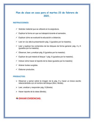 Plan de clase en casa para el martes 23 de febrero de
2021.
INSTRUCCIONES:
Solicitar material que se utilizará en la asignatura.
Explicar la forma en que se trabajará durante el semestre.
Explicar cómo se evaluará la educación a distancia.
Leer en voz alta la presentación pág. 3 (guiados por la maestra).
Leer y explicar los contenidos de los bloques de forma general, pág. 4 y 5
(guiados por la maestra).
Observar, leer y analizar pág. 8 (guiados por la maestra).
Explicar de qué tratará el bloque 1 pág. 9 (guiados por la maestra).
Indicar cómo hacer el reporte de la clase (guiados por la maestra)
Aclarar dudas surgidas.
Elaborar productos.
PRODUCTOS:
Observar y opinar sobre la imagen de la pág. 8 y hacer un breve escrito
relacionándola con el nombre del bloque (libro, libreta).
Leer, analizar y responder pág. 9 (libreta).
Hacer reporte de la clase (libreta).
ENVIAR EVIDENCIAS.