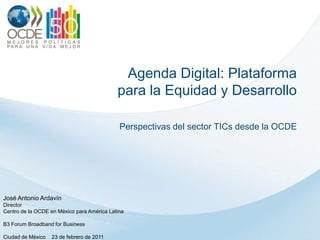Agenda Digital: Plataforma para la Equidad y Desarrollo Perspectivas del sector TICs desde la OCDE José Antonio Ardavín Director Centro de la OCDE en México paraAmérica Latina B3 Forum Broadband for Business Ciudad de México    23 de febrero de 2011 