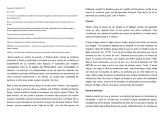 Evangelio:Mateo6,7-15
Dijo Jesús:
7 Y al orar, noos perdáis enpalabras comohacenlos paganos, creyendo que Dios los va a escuchar
por hablar mucho.
8 No seáiscomo ellos, pues ya sabe vuestro Padre lo que necesitáis antes de que vosotros se lo
pidáis.
10 Vosotros orad así:Padre nuestro, que estás en el cielo, santificado sea tu nombre; venga tu
reino;hágase tu voluntad en la tierra comoenel cielo;
11 danos hayel panque necesitamos;
12 perdónanos nuestras ofensas, comotambién nosotros perdonamos a los que nos ofenden;
13 no nos dejes caer en tentación;ylíbranos del mal.
14 Porque si vosotros perdonáisa los demássus culpas, tambiénos perdonará a vosotros vuestro
Padre celestial.
15 Pero si noperdonáisa los demás, tampoco vuestroPadre perdonará vuestras culpas.
Jesús enseña un modelo de oración, el Padrenuestro, donde se comienza
adorando al Padre y pidiéndole lo principal, que es la venida de su Reino y el
cumplimiento de su voluntad. Sólo después le suplicamos por nuestras
necesidades; pero en la súplica del Padrenuestro, esas necesidades se
reducen a lo esencial, a lo indispensable, al pan de cada día. Además, hay
que destacar que luego del Padrenuestro, donde pedimos ser perdonados así
como nosotros perdonamos a los demás, se resalta esta necesidad de
perdonar a otros para poder suplicar el perdón de Dios.
Pero lo más importante es que Jesús nos invita a decir “Padre”; y eso significa
que nos invita a unirnos a él en su relación con el Padre. También el Espíritu
Santo, cuando habita en nuestros corazones, nos invita a clamar “Padre”. De
esta manera, se nos invita a expresar el anhelo más profundo de nuestro
corazón necesitado, porque nosotros estamos hechos para ir al Padre. Por el
bautismo, esa inclinación se convierte en la atracción de Jesús hacia su Padre
amado, porque pasamos a ser “hijos en el Hijo”. Por eso San Ignacio de
Antioquía, cuando lo llevaban para ser comido por los leones, sentía en su
interior un profundo gozo, que él expresaba diciendo: “Hay dentro de mí un
manantial que clama y grita: ¡Ven al Padre!”.
Oración:
“Señor, dame la gracia de ser simple en mi diálogo contigo, de suplicarte
como un niño, dejando todo en tus manos con plena confianza. Pero
concédeme que además de pedirte sea capaz de santificar tu nombre sobre
todo en la misericordia y el perdón”.
El buen amigo quiere lo mejor para su amigo. Jesús nos ha dicho que somos
sus amigos. Y ha puesto la esencia de su amistad en no tener secretos con
nosotros: “Sois mis amigos porque todo lo que he oído a mi Padre os lo he
dado a conocer” (Jn. 15,15). Y uno de los secretos más preciosos que nos ha
revelado ha sido “su modo de orar”. Sabemos que los judíos, en tiempo de
Jesús, no podían pronunciar, por respeto, el nombre propio de Dios: YAVÉ.
Sólo el Sumo Sacerdote, una vez al año, en el día de la Expiación (el YOM
KIPPUR) en voz baja y entre una nube de incienso decía “Yavé”. Y viene
Jesús y se dirige a Dios no llamándole Yavé, sino Abbá-Papá. Jesús habla
con Dios con el encanto, el cariño y la confianza que un niño habla con su
papá. Esto es algo tan grande y asombroso que cambia radicalmente nuestra
relación con Dios. Se acabó la religión de la lejanía y el miedo. Ha estallado la
religión del cariño, la ternura, la sencillez y la abrasadora cercanía de Dios.
Dios es mi Papá. ¿No es como para volverse loco de emoción?
Palabra del Papa
Nuestra oración es muy a menudo, una petición de ayuda en momentos de
necesidad. Y esto es normal para el hombre porque necesitamos ayuda,
necesitamos de los demás, necesitamos de Dios. Así es que para nosotros es
normal pedirle algo a Dios, buscar su ayuda; y debemos tener en cuenta que
 