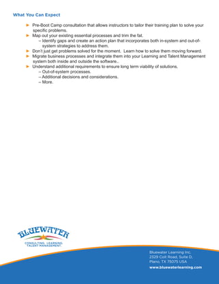 What You Can Expect
► Pre-Boot Camp consultation that allows instructors to tailor their training plan to solve your
specific problems.
► Map out your existing essential processes and trim the fat.
	 ‒ Identify gaps and create an action plan that incorporates both in-system and out-of-	
	 system strategies to address them.
► Don’t just get problems solved for the moment. Learn how to solve them moving forward.
► Migrate business processes and integrate them into your Learning and Talent Management	
system both inside and outside the software..
► Understand additional requirements to ensure long term viability of solutions.
	 ‒ Out-of-system processes.
	 ‒ Additional decisions and considerations.
	 ‒ More.
Bluewater Learning Inc.
2329 Coit Road, Suite D,
Plano, TX 75075 USA
www.bluewaterlearning.com
 