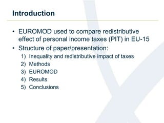 Introduction 
• EUROMOD used to compare redistributive 
effect of personal income taxes (PIT) in EU-15 
• Structure of paper/presentation: 
1) Inequality and redistributive impact of taxes 
2) Methods 
3) EUROMOD 
4) Results 
5) Conclusions 
 