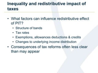 Inequality and redistributive impact of 
taxes 
• What factors can influence redistributive effect 
of PIT? 
• Structure of bands 
• Tax rates 
• Exemptions, allowances deductions & credits 
• Changes to underlying income distribution 
• Consequences of tax reforms often less clear 
than may appear 
 
