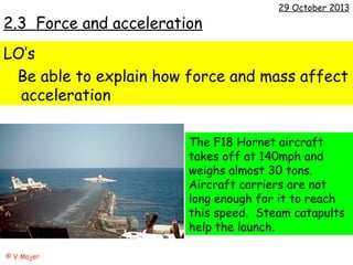 2.3 Force and acceleration

29 October 2013

LO’s
Be able to explain how force and mass affect
acceleration
The F18 Hornet aircraft
takes off at 140mph and
weighs almost 30 tons.
Aircraft carriers are not
long enough for it to reach
this speed. Steam catapults
help the launch.
© V Majer

 
