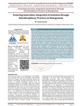 International Journal of Trend in Scientific Research and Development (IJTSRD)
Conference Issue | March 2019 Available Online: www.ijtsrd.com e-ISSN: 2456 - 6470
Fostering Innovation, Integration and Inclusion Through
Interdisciplinary Practices in Management
@ IJTSRD | Unique Paper ID - IJTSRD23072 | Conference Issue | FIIITIPM - 2019 | March 2019 Page: 91
Fostering Innovation, Integration & Inclusion through
Interdisciplinary Practices in Management
Ms. Sonal Gawade
Student M.phil, Chhatrapati Shahu Institute of Business Education and Research, Kolhapur, Maharashtra, India
Organised By:
Management Department, Chhatrapati
Shahu Institute of Business Education
and Research, Kolhapur, Maharashtra
How to cite this paper: Ms. Sonal
Gawade "Fostering Innovation,
Integration & Inclusion through
Interdisciplinary Practices in
Management" Published in
International Journal of Trend in
Scientific Research and Development
(ijtsrd), ISSN: 2456-6470,SpecialIssue|
Fostering Innovation, Integration and
Inclusion Through
Interdisciplinary
Practices in
Management,
March 2019,
pp.91-94, URL:
https://www.ijtsr
d.com/papers/ijts
rd23072.pdf
ABSTRACT
Cloud Computing means the data and/or software is hosted on remote servers
(i.e. located in place other than on local servers) and data is accessed, modified,
retrieved using internet (visualised as a Cloud). Financial Management greatly
relies on information for its investment,financinganddividenddecisions.Itis no
wonder that usage of technology for better and quicker decisions in financial
systems have resulted into innovative blend called as “Fintech”. On the similar
lines we see that “Cloud Accounting” is another portmanteau integrating the
concepts of traditional accounting systems with internet usage for combined
benefits. This paper is aimed at enhancing the comprehension of cloud
computing and its role/applicationin financialmanagement andaccounting. The
paper also aims to generate an understanding of the issues, challenges and
potentials while managing such integrations. The facts and information
mentioned, which are utilised to analyse and derive conclusions are availablein
form of featured articles and news articles in various websites. Thus analytical
research methodology (based on analysis of secondary data) is applied in
development of this paper. The finding of thepaperfocuses ontheroleplayedby
cloud computing in financial management and accounting. It also highlights the
future of this fusion considering the issues and challenges that need to be
addressed. Time and Finances are limiting factors in conducting the study. The
study is majorly based on the secondary data.
KEYWORDS: Cloud Computing, Fintech, Cloud Accounting
INTRODUCTION
“Every once in a while, a new technology, an old problem,
and a big idea turn into an innovation”- Dean Kamen,
Inventor of Segway. This quote beautifully captures the
essence of innovation. Scientific discoveries add to the
treasure of existing knowledge. Humans have an
unquenchable thirst for knowledge. When this acquired
knowledge is applied, we are quicktorecognisethescientific
manifestations that occur in form of inventions and
innovations. Basically we applaud and adapt to anything
what eases our labour. Some of these inventions changealot
for us - our behaviours, our lifestyle etc. For example
vehicles, computers, internet, and mobile phones etc. There
is both vertical as well as horizontal integration of
technology. “Information technology and business are
becoming inextricably interwoven.I don'tthink anybody can
talk meaningfully about one without the talking about the
other”.-Bill Gates, Principal Founder of Microsoft
Corporation. Truly, the attitude of businesses in adoption of
technology is no more casual. The organizations are
increasingly passionate about their investment in
Information Technology and its leverages in their business
strategies. This is no longer confined to large corporations.
One of the important factor of this inevitability and urgency
of integration is the generation of current-working
population of millennials. “Millennials, and the generations
that follow, are shaping technology. This generation has
grown up with computing in the palm of their hands. They
are more socially and globally connected through mobile
Internet devices than any prior generation. And they don't
question; they just learn.” - Brad D. Smith. Ex-CEO, Intuit.
Rightly enough, as this is thegeneration which witnessed the
rise of cell-phones and wereexposedtointernet andservices
at a much younger age for their personal purposes.
“The workplace has become a psychological battlefield and
IJTSRD23072
 