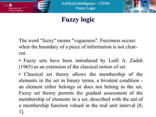 Artificial Intelligence – CS364
Fuzzy Logic
Fuzzy logic
The word "fuzzy" means "vagueness". Fuzziness occurs
when the boundary of a piece of information is not clear-
cut.
• Fuzzy sets have been introduced by Lotfi A. Zadeh
(1965) as an extension of the classical notion of set.
• Classical set theory allows the membership of the
elements in the set in binary terms, a bivalent condition -
an element either belongs or does not belong to the set.
Fuzzy set theory permits the gradual assessment of the
membership of elements in a set, described with the aid of
a membership function valued in the real unit interval [0,
1].
 