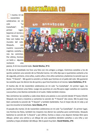 11
El martes 13 de
noviembre
celebramos en mi
cole “La
Castañada”. En
primer lugar,
bajamos al recreo y
nos hicimos una
foto con todos los
murales del cole.
Después, con
nuestro cucurucho
cogimos castañas y
nos las comimos.
Por último, hicimos
un baile y algunos
recitaron una
poesía. A mí me encantó todo. Daniel Muñoz, 2º A
El día de la Castañada me hice una foto con mis amigos y amigas. Comimos castañas y los de
quinto cantaron una canción de La Patrulla Canina. Un niño dijo que si queríamos cantarla y los
de segundo, primero, cinco años, cuatro años y tres años cantamos y bailamos la canción que se
titula: “Y lloverá”. Me gustó la canción y el baile que hicimos en el patio del cole. Me gustaron
las castañas que me dieron los de quinto y que hizo Evaristo en el recreo. Lena Stefañska, 2º A
El martes día 13 de noviembre celebramos en mi cole “La Castañada”. En primer lugar, los
padres nos hicieron unas fotos. Luego nos pusimos en una fila para coger castañas en nuestros
cucuruchos y nos íbamos sentando en el suelo. Había también música.
Nos comíamos las castañas y cada clase decía una poesía o una canción desde 5º hasta infantil.
Después nos tocó a nosotros y cantamos la canción de “Y lloverá” dos veces. Me lo pasé muy
bien cantando la canción de “Y lloverá” y también bailándola. Fue el mejor día de mi vida y así
que me encanta la Castañada. Sara Úbeda, 2º A
El pasado día martes 13 de noviembre celebramos en mi cole “La Castañada”. En primer lugar,
nos hicimos las fotos, también los mayores nos dieron las castañas para comérnoslas. Después
bailamos la canción de “y lloverá” y por último, fuimos a clase y nos dejaron tiempo libre para
dibujar, pintar una catrina y un dibujo de una castañera dándole castañas a una niña y con
castañas y hojas alrededor del dibujo. Me lo pasé muy bien. David Makiko, 2ºA
 