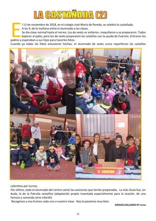 12
E
l 13 de noviembre de 2018, en el colegio José María de Pereda, se celebró la castañada.
A las 9, de la mañana entró el alumnado a las clases.
Se dio clase normal hasta el recreo. Los de sexto se vistieron, maquillaron y se prepararon. Todos
bajaron al patio, pero los de sexto prepararon las castañas con la ayuda de Evaristo. Entraron los
padres y esperaban a sus hijos para hacerles fotos.
Cuando ya todas las fotos estuvieron hechas, el alumnado de sexto curso repartieron las castañas
calentitas por turnos.
Por último, todo el alumnado del centro cantó las canciones que tenían preparadas. La más chula fue, sin
duda, la de la Patrulla castañita (adaptación propia inventada especialmente para la ocasión, de una
famosa y conocida serie infantil).
Recogimos y nos fuimos cada uno a nuestra clase. Nos lo pasamos muy bien.
AINHOA GALLARDO 6º curso
 
