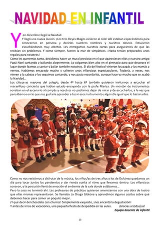 13
Y
en diciembre llegó la Navidad.
Y llegó una nueva ilusión. ¡Los tres Reyes Magos vinieron al cole! Allí estaban esperándonos para
conocernos en persona y decirles nuestros nombres y nuestros deseos. Estuvieron
escuchándonos muy atentos. Les entregamos nuestras cartas para asegurarnos de que las
recibían sin problemas. Y como siempre, fueron la mar de simpáticos. ¡Hasta tenían preparados unos
regalos para nosotros!
Como les queremos tanto, decidimos hacer un mural precioso en el que aparecieran ellos y nuestro amigo
Papá Noel cantando y bailando alegremente. Lo colgamos bien alto en el gimnasio para que decorara el
lugar donde íbamos a cantar y bailar también nosotros. El día del festival vinieron los papás y las mamás a
vernos. Habíamos ensayado mucho y salieron unos villancicos espectaculares. Todavía, a veces, nos
vienen a la cabeza y los seguimos cantando, y nos gusta recordarlos, aunque hace ya mucho que se acabó
la Navidad…
Los chicos-as mayores del colegio, desde 4º hasta 6º también quisieron invitarnos a escuchar el
maravilloso concierto que habían estado ensayando con la profe Marisa. Un montón de instrumentos
sonaban en el escenario al compás y nosotros no podíamos dejar de mirar y de escucharlos, a la vez que
pensábamos en lo que nos gustaría aprender a tocar esos instrumentos algún día igual que lo hacían ellos.
Como no nos resistimos a disfrutar de la música, los niños/as de tres años y los de Dulcinea quedamos un
día para tocar juntos las panderetas y dar rienda suelta al ritmo que llevamos dentro. Los villancicos
sonaron, y la percusión llenó de emoción el ambiente de la sala donde estábamos…
Pero la cosa no terminó ahí. Las profesoras de prácticas quisieron amenizarnos con una obra de teatro
que ellas mismas representaron. Se llamaba La Oruga Glotona y aprendimos algunas cositas sobre qué
debemos hacer para comer un poquito mejor.
¡Y qué decir del chocolate con churros! Simplemente exquisito, ¡nos encantó la degustación!
Y antes de irnos de vacaciones, una pequeña fiesta de despedida en las aulas. ¡Gracias a todos/as!
Equipo docente de infantil
 