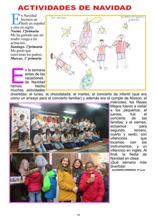 14
En Navidad
hicimos un
baile en español
y otro en inglés.
Noemí. 1ºprimaria
Me ha gustado que mi
madre venga a mi
actuación.
Santiago. 1ºprimaria
Me gustó que
estuvieran los padres.
Marcus. 1º primaria
E
n la semana
antes de las
vacaciones
de Navidad
hemos hecho
muchas actividades
divertidas: el lunes, la chocolatada; el martes, el concierto de infantil (que era
como un ensayo para el concierto familiar) y además era el cumple de Alisson; el
miércoles, los Reyes
Magos fueron a visitar
a los pequeños; el
jueves, fue el
concierto de las
familias; y el viernes,
actuamos para
segundo, tercero,
cuarto y sexto, con
villancicos que
tocamos con los
instrumentos, y un
villancico en inglés. Al
final, la fiesta de
Navidad en clase.
¡Qué semana más
divertida!
ALEJANDRO FERRÁNDEZ. 5º curso
 
