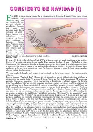 15
Este 2018, o mejor dicho el pasado, fue el primer concierto de música de cuarto. Como era mi primer
concierto pues
me sentí muy
nerviosa con todas esas
personas mirando y
escuchando. Supongo
que todas esas
personas algún día se
sintieron así ¿no? ,
bueno sigamos con la
redacción… dos
amigas y yo estábamos
muy contentas y
hacíamos bromas
como “Vamos a tocar a
tocar” porque había
una canción que se
titulaba “A tocar”.
Bueno me sentí
nerviosa y contenta.
Raro ¿Verdad?, ¿O no?... bueno eso ya lo decís vosotros. ANA SOFÍA RODRÍGUEZ
MIRANDA .- 4º E.P.
El jueves 20 de diciembre el alumnado de 4º,5º y 6º interpretamos un concierto dirigido a las familias.
Empezó 4º, el curso más pequeño que tocaba. Ellos tocaron Din-Don, A tocar y bailándole al niño.
Mientras que ellos tocaban yo limpiaba la flauta con muchos nervios. Cuando 4º terminó nos tocó el turno
a nosotros, 5º.Al subir al escenario me temblaban las piernas de nervios y de emoción. Cuando todos
estábamos arriba me puse aún más nervioso. Ya íbamos a empezar a tocar. Delante nuestra estaban
abuelos, padres, tíos, hermanos …
Yo tenía miedo de hacerlo mal porque si me confundía se iba a notar mucho y la canción sonaría
diferente.
Primero tocamos “Noche de Paz”. Algunos de mis compañeros en este villancico tobaban xilófonos y
metalófonos. Yo tocaba flauta. Al terminar de tocar “Noche de Paz” todos aplaudieron. Me puse muy
contenta. Después nos cambiamos y yo en lugar de tocar la flauta tocaba el xilófono soprano. Me alegraba
tocar “Ay del chiquirritín” en xilófono porque en las clases, cuando Marisa nos enseñó la canción, a mí
me pareció que con la flauta era más difícil, pero eso no significaba que con xilófonos y metalófonos era
fácil, porque los instrumentos eran nuevos para mí y para los demás compañeros porque en 4º solo se
trabaja la flauta pero en 5º y 6º tocamos xilófonos, metalófonos y flautas. Cuando Marisa nos lo indicó
empezamos a tocar una introducción. Empezaron a tocar los Bajos, luego nosotros, los xilófonos, después
de nosotros se metieron los metalófonos y por último las flautas. Al terminar “Ay del chiquirritín” todos
en flauta tocamos “The first Noel”, ya sin ningún instrumento de percusión. Al tocar me sentí muy bien
porque lo que hacía era compartir la música a todos nuestros parientes. La verdad es que me he divertido
mucho porque lo hemos hecho muy bien. Creía que alguno de nosotros se confundiría en algo pero no,
todo ha salido perfecto. Yo recuerdo que cuando estaba en 4º me puse muy, muy nerviosa. Era la primera
vez que tocábamos flautas, pero en 5º me he puesto más nerviosa. Finalmente tocó 6º, el curso más mayor
del cole. Yo creo que toda la clase lo hizo muy bien. Lo llevaban preparando mucho tiempo al igual que mi
clase. En verdad no sé qué villancicos tocaron pero sí sé que eran muy bonitas. Yo al verles pensé en todo
el esfuerzo que tendrían que haber hecho para conseguir esos sonidos motivadores, comprensivos, suaves ,
bonitos …. Cuando esté en 6º, no sé si tocaré tan bien como ellos. En el concierto también cantamos
villancicos en inglés. 4º Cantó “Santa Claus is coming to town”, 6º no lo sé y nosotros cantamos “This is
Crithmas”, que creo que era de John Lennon. Me lo he pasado muy bien, de hecho al salir de clase todos
nos hemos estrechado la mano y felicitado a la vez. ¡Espero que sea igual el año que viene! LAURA VACAS
SANTOS. 5º E.P.
 