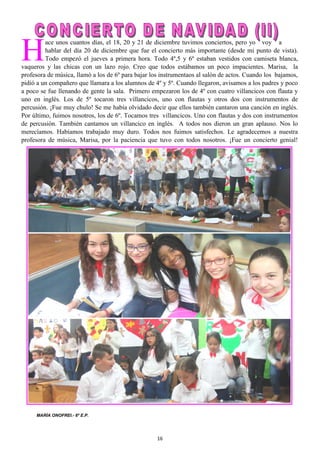 16
H
ace unos cuantos días, el 18, 20 y 21 de diciembre tuvimos conciertos, pero yo voy a
hablar del día 20 de diciembre que fue el concierto más importante (desde mi punto de vista).
Todo empezó el jueves a primera hora. Todo 4º,5 y 6º estaban vestidos con camiseta blanca,
vaqueros y las chicas con un lazo rojo. Creo que todos estábamos un poco impacientes. Marisa, la
profesora de música, llamó a los de 6º para bajar los instrumentaos al salón de actos. Cuando los bajamos,
pidió a un compañero que llamara a los alumnos de 4º y 5º. Cuando llegaron, avisamos a los padres y poco
a poco se fue llenando de gente la sala. Primero empezaron los de 4º con cuatro villancicos con flauta y
uno en inglés. Los de 5º tocaron tres villancicos, uno con flautas y otros dos con instrumentos de
percusión. ¡Fue muy chulo! Se me había olvidado decir que ellos también cantaron una canción en inglés.
Por último, fuimos nosotros, los de 6º. Tocamos tres villancicos. Uno con flautas y dos con instrumentos
de percusión. También cantamos un villancico en inglés. A todos nos dieron un gran aplauso. Nos lo
merecíamos. Habíamos trabajado muy duro. Todos nos fuimos satisfechos. Le agradecemos a nuestra
profesora de música, Marisa, por la paciencia que tuvo con todos nosotros. ¡Fue un concierto genial!
MARÍA ONOFREI.- 6º E.P.
 