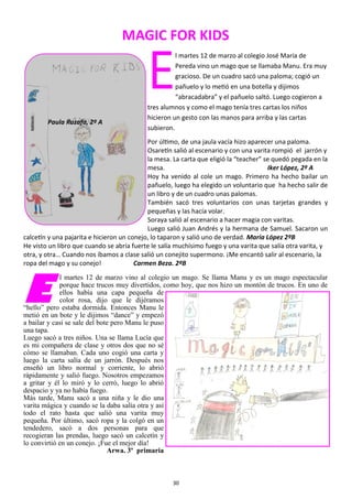 30
MAGIC FOR KIDS
E
l martes 12 de marzo al colegio José María de
Pereda vino un mago que se llamaba Manu. Era muy
gracioso. De un cuadro sacó una paloma; cogió un
pañuelo y lo metió en una botella y dijimos
“abracadabra” y el pañuelo saltó. Luego cogieron a
tres alumnos y como el mago tenía tres cartas los niños
hicieron un gesto con las manos para arriba y las cartas
subieron.
Por último, de una jaula vacía hizo aparecer una paloma.
Osaretín salió al escenario y con una varita rompió el jarrón y
la mesa. La carta que eligió la “teacher” se quedó pegada en la
mesa. Iker López, 2º A
Hoy ha venido al cole un mago. Primero ha hecho bailar un
pañuelo, luego ha elegido un voluntario que ha hecho salir de
un libro y de un cuadro unas palomas.
También sacó tres voluntarios con unas tarjetas grandes y
pequeñas y las hacía volar.
Soraya salió al escenario a hacer magia con varitas.
Luego salió Juan Andrés y la hermana de Samuel. Sacaron un
calcetín y una pajarita e hicieron un conejo, lo taparon y salió uno de verdad. María López 2ºB
He visto un libro que cuando se abría fuerte le salía muchísimo fuego y una varita que salía otra varita, y
otra, y otra… Cuando nos íbamos a clase salió un conejito supermono. ¡Me encantó salir al escenario, la
ropa del mago y su conejo! Carmen Beza. 2ºB
E
l martes 12 de marzo vino al colegio un mago. Se llama Manu y es un mago espectacular
porque hace trucos muy divertidos, como hoy, que nos hizo un montón de trucos. En uno de
ellos había una capa pequeña de
color rosa, dijo que le dijéramos
“hello” pero estaba dormida. Entonces Manu le
metió en un bote y le dijimos “dance” y empezó
a bailar y casi se sale del bote pero Manu le puso
una tapa.
Luego sacó a tres niños. Una se llama Lucía que
es mi compañera de clase y otros dos que no sé
cómo se llamaban. Cada uno cogió una carta y
luego la carta salía de un jarrón. Después nos
enseñó un libro normal y corriente, lo abrió
rápidamente y salió fuego. Nosotros empezamos
a gritar y él lo miró y lo cerró, luego lo abrió
despacio y ya no había fuego.
Más tarde, Manu sacó a una niña y le dio una
varita mágica y cuando se la daba salía otra y así
todo el rato hasta que salió una varita muy
pequeña. Por último, sacó ropa y la colgó en un
tendedero, sacó a dos personas para que
recogieran las prendas, luego sacó un calcetín y
lo convirtió en un conejo. ¡Fue el mejor día!
Arwa. 3º primaria
Paula Ruzafa, 2º A
 