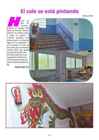 37
El cole se está pintando
Marzo 2019
H ace un
par de
semanas
pintaron el colegio José
María de Pereda. Primero
pintaron las demás clases
y luego la nuestra. Y
mientras pintaban nos
tuvimos que ir a la clase de
inglés de los pequeños. Y
allí estuvimos un par de
días hasta que terminaron
nuestra clase que quedó
muy bonita de color lila.
Por último pintaron la de
segundo B.Y también les
encantó porque todas las
clases estaban pintadas de
lila.
Claudia Sojo 2º A
 