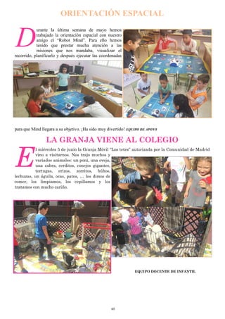 40
ORIENTACIÓN ESPACIAL
D
urante la última semana de mayo hemos
trabajado la orientación espacial con nuestro
amigo el “Robot Mind”. Para ello hemos
tenido que prestar mucha atención a las
misiones que nos mandaba, visualizar el
recorrido, planificarlo y después ejecutar las coordenadas
para que Mind llegara a su objetivo. ¡Ha sido muy divertido! EQUIPO DE APOYO
LA GRANJA VIENE AL COLEGIO
E
l miércoles 5 de junio la Granja Móvil “Los tetes” autorizada por la Comunidad de Madrid
vino a visitarnos. Nos trajo muchos y
variados animales: un poni, una oveja,
una cabra, cerditos, conejos gigantes,
tortugas, erizos, zorritos, búhos,
lechuzas, un águila, ocas, patos, … les dimos de
comer, los limpiamos, los cepillamos y los
tratamos con mucho cariño.
EQUIPO DOCENTE DE INFANTIL
 