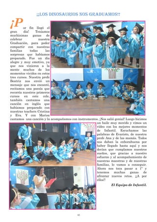 41
¡¡LOS DINOSAURIOS NOS GRADUAMOS!!
¡Por fin llegó el
gran día! Teníamos
muchísimas ganas de
celebrar nuestra
Graduación, para poder
compartir con nuestras
familias todas las
sorpresas que habíamos
preparado. Fue un día
alegre y muy emotivo, ya
que nos vinieron a la
mente muchos de los
momentos vividos en estos
tres cursos. Nuestra profe
Beatriz nos envió un
mensaje que nos encantó,
recitamos una poesía que
recorría nuestros primeros
cursos en este cole,
también cantamos una
canción en inglés que
habíamos preparado con
nuestras teachers Cristina
y Eva. Y con Marisa
cantamos una canción y la acompañamos con instrumentos. ¡Nos salió genial! Luego hicimos
un baile muy movido y vimos un
vídeo con los mejores momentos
de Infantil. Escuchamos las
palabras de Evaristo, de nuestra
profe Ana y de las mamás. Todos
nos daban la enhorabuena por
haber llegado hasta aquí y nos
decían que cumplamos nuestros
sueños, que gracias a nuestro
esfuerzo y al acompañamiento de
nuestras maestras y de nuestras
familias, lo vamos a conseguir.
Ahora nos toca pasar a 1º y
tenemos muchas ganas de
afrontar nuevos retos. ¡¡A por
ellos!!
El Equipo de Infantil.
 