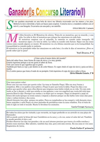 42
S
i me quedara encerrado en una bola de nieve me libraría excavando con las manos y los pies.
Bebería la nieve derretida y haría un hueco para respirar. Comería nieve y mandaría señales con el
móvil y una bengala. Excavaría con una pala y un rastrillo.
ENEAS MOLANO 1º primaria
M
i libro favorito es El Monstruo de colores. Trata de un monstruo, que no muerde, y una
niña. La niña le dice al monstruo que coloque las emociones en cada bote.
El monstruo empieza con el amarillo, la emoción es cuando estás tranquilo. El
monstruo sigue y le toca la rabia. La rabia es cuando está furioso. Sigue con las cosas
tristes como cuando alguien se muere. El monstruo va a la última emoción que es la tranquilidad. La
tranquilidad es cuando nadie te molesta.
El monstruo ya ha guardado todas las emociones en cada bote y la niña le dice al monstruo: ¿Pero se
puede saber qué te pasa?
Yoel Álvarez, 2º A
¿Cómo sería el mejor dulce del mundo?
Sería del sabor fresa, tiene forma de copo de nieve y es muy grande.
Estaría riquísimo porque a mí me gusta el sabor de fresa.
Vale cero euros lo que significa que es gratis.
También por fuera es rojo y por dentro es de color blanco. Es super chulo el copo de nieve y pesa un kilo y
medio.
En el centro parece que tiene el nudo de un pompón. Está riquísimo el copo de nieve sabor a fresa.
Silvia Olmedo Estacio. 2º B
Una rana quiere volar:
Érase una vez una rana que quería volar. La rana se llamaba Paqui. Ella era muy buena y
simpática. Ella y sus padres eran pobres y Paqui lo poco que tenía lo daba. Paqui les dijo a sus
padres que quería volar, pero ellos dijeron que ninguna rana había volado en su vida. Un rato más
tarde se fue a dormir y soñó que estaba en una galaxia y una voz angelical que venía del cielo (que
parecía Dios) le dijo: Persigue tus sueños y no dejes que se escapen. Paqui se despertó y pegó un
brinco del suelo (porque no tenía cama) y empezó a ahorrar porque un día había visto unas alas para
volar y valían treinta y dos euros.
Ahorró durante tres años porque era pobre. Para su cumpleaños se las compró y voló durante cinco
horas seguidas y salió Paqui en cinco portadas de periódicos como la rana voladora. Fue el éxito de
todo el siglo en todo el mundo. Hasta lo llevaban los animales.
Lucia Crespo 3ºprimaria
De todos los sitios que he visitado y que recuerdo, mi lugar preferido es un arrecife en una playa de
Santander.
Allí se puede sentir la brisa del mar Cantábrico en la cara y, a la vez, notar el calor del sol. También
se puede percibir el olor a sal.
Puedes observar las olas tan grandes y de un azul intenso precioso que traen a la orilla conchas y
demás cosas marinas. Mar adentro, también hay olas, pero está más serena. En esa zona se ven unos
fragmentos de tierra.
Paula Galán 6º primaria
 