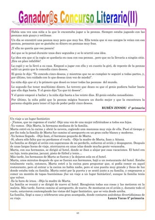 43
Había una vez una niña a la que le encantaba jugar a la peonza. Siempre estaba jugando con las
peonzas más guays y estilosas.
Un día se encontró una peonza muy pero que muy fea. Ella temía que si sus amigos la veían con esa
peonza, pensaran que se gastaba su dinero en peonzas muy feas.
¡Y ella no quería que eso pasara!
Así que se lo pensó durante unos doce segundos y se le ocurrió una idea.
La idea era que si la cogía se quedaría en casa con esa peonza , pero que no la llevaría a ningún sitio.
¡Era un plan infalible!
La cogió y se la llevó a su casa. Empezó a jugar con ella y en cuanto la giró, de repente de la peonza
salió un genio que le concedía cinco deseos.
El genio le dijo: “Te concedo cinco deseos, y mientras que no se cumplan te seguiré a todas partes, y,
por último, ten cuidado con lo que deseas (con voz de miedo)”.
La niña dijo que sí y lo primero que deseó es tener todas las peonzas del mundo.
Lo segundo fue tener muchísimo dinero. Lo tercero que deseo es que el genio pudiera bailar hasta
que ella diga basta. Y el genio dijo:”Lo que tú desees”.
Y el genio empezó a bailar y la niña dijo basta a los veinte días. El genio estaba cansadísimo.
Por último, la niña pidió que la peonza mágica buscara un dueño mejor y que la encontrara la
persona elegida para tener el lujo de poder pedir cinco deseos.
RUBÉN ZINSOU 4º primaria
Un viaje a un lugar fantástico
- ¡Vamos, que no cogemos el vuelo! -Dijo una voz de una mujer refiriéndose a todos sus hijos.
-Ya vamos. -Dijo Marta, la hermana mediana de la familia.
Marta entró en la cocina y abrió la nevera, cogiendo una manzana muy roja de ella. Pasó el tiempo y
por fin toda la familia de Marta fue camino al aeropuerto en un gran coche blanco y moderno.
-Ya hemos llegado. –Dijo Izan, el hermano pequeño de Marta.
-Sí, ahora sólo falta que no perdamos el vuelo. –Dijo la madre de Marta, Izan y Aitana.
La familia se dirigió al avión con esperanzas de no perderlo, subieron al avión y despegaron. Después
de unas largas horas de viaje, aterrizaron en unas islas donde mucha gente veraneaba.
Marta, con sus hermanos, se dirigió al hotel, donde se iban a alojar por esas vacaciones. El hotel era
un lujo, tenía piscina, jacuzzi, pista de fútbol y tenis…
Más tarde, los hermanos de Marta se fueron y la dejaron sola en el hotel.
Marta, unos minutos después de que se fueran sus hermanos, bajó a un restaurante del hotel. Estaba
totalmente vacío, entonces, Marta entró a la cocina para preguntar que, si podía comer en aquel
restaurante, pero al entrar a la cocina no había nadie, pero sí una puerta muy grande y llena de luz
donde estaba toda su familia. Marta entró por la puerta y se sentó junto a su familia, y empezaron a
comer un montón de tapas buenísimas ¡fue un viaje a un lugar fantástico!, aunque la familia tenía
que volver.
-Es la hora de irnos. –Dijo la madre de Marta.
La familia se reunió y se dirigió de nuevo al hotel. Recogieron todas sus cosas y las metieron en la
maleta. Más tarde, fueron camino al aeropuerto, de nuevo. Se montaron en el avión y, durante todo el
vuelo, estuvieron contemplando las vistas del lugar fantástico, que se veía desde arriba.
La familia, llegó a casa y celebraron una gran acampada, donde contaron anécdotas divertidísimas de
su viaje. Laura Vacas 5º primaria
 
