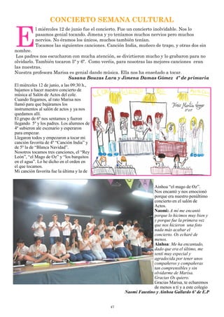 47
CONCIERTO SEMANA CULTURAL
E
l miércoles 12 de junio fue el concierto. Fue un concierto inolvidable. Nos lo
pasamos genial tocando. Jimena y yo teníamos muchos nervios pero muchos
nervios. No éramos los únicos, muchos también tenían.
Tocamos las siguientes canciones. Canción India, muñeco de trapo, y otras dos sin
nombre.
Los padres nos escucharon con mucha atención, se divirtieron mucho y lo grabaron para no
olvidarlo. También tocaron 5º y 6º. Como veréis, para nosotras las mejores canciones eran
las nuestras.
Nuestra profesora Marisa es genial dando música. Ella nos ha enseñado a tocar.
Susana Bouzas Lara y Jimena Damas Gómez 4º de primaria
El miércoles 12 de junio, a las 09:30 h.,
bajamos a hacer nuestro concierto de
música al Salón de Actos del cole.
Cuando llegamos, al rato Marisa nos
llamó para que bajáramos los
instrumentos al salón de actos y ya nos
quedamos allí.
El grupo de 6º nos sentamos y fueron
llegando 5º y los padres. Los alumnos de
4º subieron ale escenario y esperaron
para empezar.
Llegaron todos y empezaron a tocar mi
canción favorita de 4º “Canción India” y
de 5º la de “Blanca Navidad”.
Nosotros tocamos tres canciones, el “Rey
León”, “el Mago de Oz” y “los barquitos
en el agua”. Lo he dicho en el orden en
el que tocamos.
Mi canción favorita fue la última y la de
Ainhoa “el mago de Oz”.
Nos encantó y nos emocionó
porque era nuestro penúltimo
concierto en el salón de
Actos.
Naomi: A mí me encantó
porque lo hicimos muy bien y
y porque fue la primera vez
que nos hicieron una foto
nada más acabar el
concierto. Os echaré de
menos.
Ainhoa: Me ha encantado,
dado que era el último, me
sentí muy especial y
agradecida por tener unos
compañeros y compañeras
tan comprensibles y sin
olvidarme de Marisa.
Gracias Os quiero.
Gracias Marisa, te echaremos
de menos a tí y a este colegio
Naomi Faustino y Ainhoa Gallardo 6º de E.P
 