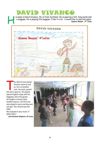 50
DAVID VIVANCO
H
is name is David Vivanco. He is from Scotland. He is wearing a kilt, long socks and
a bagpipe. He is playing the bagpipe. I like it a lot . I would like to see him again.
Susana Bouzas. 4º curso
T
he 10th of June David
Vivanco came to visit
us. He is a Scottish
man. He wore a green
kilt and a sporran. He played
typical English songs with his
bagpipes and a tiny guitar.
He taught us how to play
Scottish dances. The first one
was played in pairs one boy and
one girl. The second was the
OXO.
We enjoyed it very much. IT
WAS FUN!!!
José Antonio Chaparro. 6º curso.
Susana Bouzas. 4ºcurso
 