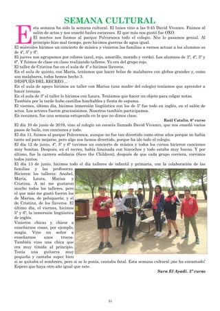 51
SEMANA CULTURAL
E
sta semana ha sido la semana cultural. El lunes vino a las 9:45 David Vivanco. Fuimos al
salón de actos y nos enseñó bailes escoceses. El que más nos gustó fue OXO.
El martes nos fuimos al parque Polvoranca todo el colegio. Nos lo pasamos genial. Al
principio hizo mal tiempo, pero hicimos guerras de agua igual.
El miércoles hicimos un concierto de música y vinieron las familias a vernos actuar a los alumnos-as
de 4º, 5º y 6º.
El jueves nos agrupamos por colores (azul, rojo, amarillo, morado y verde). Los alumnos de 3º, 4º, 5º y
6º. Y fuimos de clase en clase realizando talleres. Yo era del grupo rojo.
El taller de Cristina fue en el aula de 4º e hicimos llaveros.
En el aula de quinto, con María, teníamos que hacer bolas de malabares con globos grandes y, como
son malabares, todos hemos hecho 3.
DESPUÉS DEL RECREO…
En el aula de apoyo hicimos un taller con Marisa (una madre del colegio) teníamos que aprender a
hacer trenzas.
En el aula de 3º el taller lo hicimos con Laura. Teníamos que hacer un objeto para colgar notas.
También por la tarde hubo castillos hinchables y fiesta de espuma.
El viernes, último día, hicimos inmersión lingüística con los de 5º fue todo en inglés, en el salón de
actos. Los actores fueron graciosísimos. Nosotros también participamos.
En resumen, fue una semana estupenda en la que no dimos clase.
Raúl Catalin. 6º curso
El día 10 de junio de 2019, vino al colegio un escocés llamado David Vivanco, que nos enseñó varios
pasos de baile, con canciones y todo.
El día 11, fuimos al parque Polvoranca, aunque no fue tan divertido como otros años porque no había
tanto sol para mojarse, pero algo nos hemos divertido, porque ha ido todo el colegio.
El día 12 de junio, 4º, 5º y 6º tuvimos un concierto de música y todos los cursos hicieron canciones
muy bonitas. Después, en el recreo, había limonada con bizcochos y todo estaba muy bueno. Y por
último, fue la carrera solidaria (Save the Children), después de que cada grupo corriera, corrimos
todos juntos.
El día 13 de junio, hicimos todo el día talleres de infantil y primaria, con la colaboración de las
familias y las profesoras.
Hicieron los talleres: Anabel,
María, Laura, Marisa y
Cristina. A mí me gustaron
mucho todos los talleres, pero
el que más me gustó fueron los
de Marisa, de peluquería; y el
de Cristina, de los llaveros. El
último día, el viernes, hicimos
5º y 6º, la inmersión lingüística
de inglés.
Vinieron chicas y chicos a
enseñarnos cosas, por ejemplo,
magia. Vino un señor a
enseñarnos unos trucos.
También vino una chica que
era muy tímida al principio.
Tenía una guitarra muy
pequeña y cantaba super bien
si se quitaba el sombrero, pero si se lo ponía, cantaba fatal. Esta semana cultural ¡me ha encantado!
Espero que haya otro año igual que este.
Sara El Ayadi. 5º curso
 