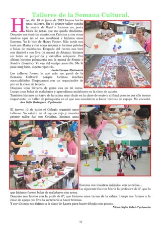 52
Talleres de la Semana Cultural.
H
oy, día 13 de junio de 2019 hemos hecho
unos talleres. En el primer taller estaba
la madre de Raúl e hicimos un porta
block de notas que me quedó chulísimo.
Después nos tocó con cuarto, con Cristina y con otras
madres (que no sé sus nombres) e hicimos unos
llaveros. Yo lo hice de Harry Potter. Más tarde nos
tocó con María y con otras mamás e hicimos pelotas
o bolas de malabares. Después del recreo nos tocó
con Anabel y con Eva (la mamá de Aitana), hicimos
un tarro de purpurina y estrellas relajante. Por
último hicimos peluquería con la mamá de Sergio y
Sandra (Sandra). Yo era del equipo amarillo. Me lo
pasé muy bien, espero repetirlo.
Lucía Crespo. 3ºprimaria
Los talleres fueron lo que más me gustó de la
Semana Cultural porque hicimos muchas
manualidades. Empezamos con un organizador de
pvc en la clase de tercero.
Después unos llaveros de goma eva en mi curso.
Luego unas bolas de malabares y aprendimos malabares en la clase de quinto.
También hicimos un tarro de la calma muy chulo en la clase de sexto y al final pero no por ello menos
importante, un taller de peluquería en el que nos enseñaron a hacer trenzas de espiga. Me encantó.
Ana Sofía Rodríguez. 4º primaria
El jueves 13 de junio el Colegio organizó unos
talleres. Yo estuve en el equipo rojo y nuestro
primer taller fue con Cristina, hicimos unos
llaveros con nuestras iniciales, con estrellas...
La siguiente fue con María la profesora de 5º, que lo
que hicimos fueron bolas de malabares con arroz.
Después nos fuimos con la profe de 6º; que hicimos unos tarros de la calma. Luego nos fuimos a la
clase de apoyo con Eva la secretaria a hacer trenzas.
Y por últimos nos fuimos a la clase de Laura para hacer dibujos con pinzas.
Nicole Sofía Vidal.4º primaria
 