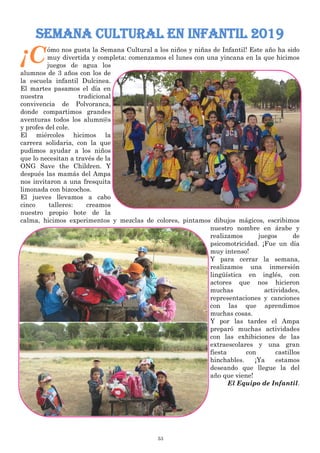 53
Semana cultural en infantil 2019
¡Cómo nos gusta la Semana Cultural a los niños y niñas de Infantil! Este año ha sido
muy divertida y completa: comenzamos el lunes con una yincana en la que hicimos
juegos de agua los
alumnos de 3 años con los de
la escuela infantil Dulcinea.
El martes pasamos el día en
nuestra tradicional
convivencia de Polvoranca,
donde compartimos grandes
aventuras todos los alumn@s
y profes del cole.
El miércoles hicimos la
carrera solidaria, con la que
pudimos ayudar a los niños
que lo necesitan a través de la
ONG Save the Children. Y
después las mamás del Ampa
nos invitaron a una fresquita
limonada con bizcochos.
El jueves llevamos a cabo
cinco talleres: creamos
nuestro propio bote de la
calma, hicimos experimentos y mezclas de colores, pintamos dibujos mágicos, escribimos
nuestro nombre en árabe y
realizamos juegos de
psicomotricidad. ¡Fue un día
muy intenso!
Y para cerrar la semana,
realizamos una inmersión
lingüística en inglés, con
actores que nos hicieron
muchas actividades,
representaciones y canciones
con las que aprendimos
muchas cosas.
Y por las tardes el Ampa
preparó muchas actividades
con las exhibiciones de las
extraescolares y una gran
fiesta con castillos
hinchables. ¡Ya estamos
deseando que llegue la del
año que viene!
El Equipo de Infantil.
 