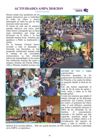 56
ACTIVIDADES AMPA 2018/2019
(continuación)
Hemos estado muy pendientes de los
grupos interactivos que se realizaban
en todas las clases y hemos
participado en todos los que ha sido
necesario echar una mano.
El huerto ha sido uno de nuestros
grandes objetivos este curso, entre
todos hemos conseguido que ya haya
riego automático, que tenga sus
divisiones en la tierra y se han
plantado muchas cosas. Tenemos que
agradecer a Pablo su implicación y
ayuda.
En la Semana Cultural hemos
invitado a todo el alumnado a
limonada con bizcochos, se han
preparado exhibiciones durante toda
la semana de las actividades
extraescolares, se han ofrecido
talleres de manualidades en los cuales
han colaborado familias del centro y
antiguas alumnas del Pereda (Marta,
Alba y Miriam), también tuvimos una
actividad de circo y magia
espectaculares.
Estuvimos presentes en las
graduaciones de Infantil y de sexto
de Primaria, a los cuales les dimos
un pequeño detalle al final de los
actos.
Este año hemos organizado el
viaje de fin de curso de quinto y
sexto, todos y todas se lo han
pasado genial.
A todo esto tenemos que añadir el
trabajo realizado en las diferentes
comisiones del Consejo Escolar
del centro, el préstamo del libros
sobre el cual debemos comentar
que hemos conseguido alcanzar el
100% de las demandas de las
familias, el asesoramiento
realizado a las familias que han
requerido asistencia desde la
asociación, el trabajo relativo a la
reivindicación del maestro de
apoyo y todo lo referido a la
defensa de la escuela pública… Sólo nos queda desearos un feliz verano y animaros a participar
en la AMPA, os esperamos.
 