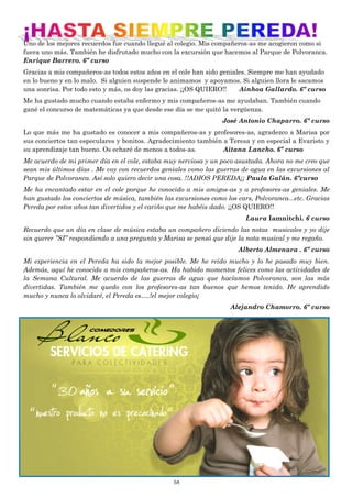 58
Uno de los mejores recuerdos fue cuando llegué al colegio. Mis compañeros-as me acogieron como si
fuera uno más. También he disfrutado mucho con la excursión que hacemos al Parque de Polvoranca.
Enrique Barrero. 6º curso
Gracias a mis compañeros-as todos estos años en el cole han sido geniales. Siempre me han ayudado
en lo bueno y en lo malo. Si alguien suspende le animamos y apoyamos. Si alguien llora le sacamos
una sonrisa. Por todo esto y más, os doy las gracias. ¡¡OS QUIERO!! Ainhoa Gallardo. 6º curso
Me ha gustado mucho cuando estaba enfermo y mis compañeros-as me ayudaban. También cuando
gané el concurso de matemáticas ya que desde ese día se me quitó la vergüenza.
José Antonio Chaparro. 6º curso
Lo que más me ha gustado es conocer a mis compañeros-as y profesores-as, agradezco a Marisa por
sus conciertos tan especulares y bonitos. Agradecimiento también a Teresa y en especial a Evaristo y
su aprendizaje tan bueno. Os echaré de menos a todos-as. Aitana Lancho. 6º curso
Me acuerdo de mi primer día en el cole, estaba muy nerviosa y un poco asustada. Ahora no me creo que
sean mis últimos días . Me voy con recuerdos geniales como las guerras de agua en las excursiones al
Parque de Polvoranca. Así solo quiero decir una cosa. !!ADIOS PEREDA¡¡ Paula Galán. 6ºcurso
Me ha encantado estar en el cole porque he conocido a mis amigos-as y a profesores-as geniales. Me
han gustado los conciertos de música, también las excursiones como los cars, Polvoranca...etc. Gracias
Pereda por estos años tan divertidos y el cariño que me habéis dado. ¡¡OS QUIERO!!
Laura Iamnitchi. 6 curso
Recuerdo que un día en clase de música estaba un compañero diciendo las notas musicales y yo dije
sin querer ”SI” respondiendo a una pregunta y Marisa se pensó que dije la nota musical y me regaño.
Alberto Almenara . 6º curso
Mi experiencia en el Pereda ha sido la mejor posible. Me he reído mucho y lo he pasado muy bien.
Además, aquí he conocido a mis compañeros-as. Ha habido momentos felices como las actividades de
la Semana Cultural. Me acuerdo de las guerras de agua que hacíamos Polvoranca, son las más
divertidas. También me quedo con los profesores-as tan buenos que hemos tenido. He aprendido
mucho y nunca lo olvidaré, el Pereda es….!el mejor colegio¡
Alejandro Chamorro. 6º curso
 