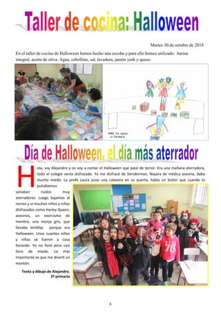 6
Martes 30 de octubre de 2018
En el taller de cocina de Halloween hemos hecho una escoba y para ello hemos utilizado: harina
integral, aceite de oliva. Agua, cebollino, sal, levadura, jamón york y queso.
H
ola, soy Alejandro y os voy a contar el Halloween que pasé de terror. Era una mañana aterradora,
todo el colegio venía disfrazado. Yo me disfracé de Slenderman, Nayara de médica asesina, daba
mucho miedo. La profe Laura puso una calavera en su puerta, había un botón que cuando lo
pulsábamos
sonaban ruidos muy
aterradores. Luego bajamos al
recreo y vi muchos niños y niñas
disfrazados como Harley Queen,
asesinos, un exorcismo de
mentira, una monja gris, que
llevaba lentillas porque era
Halloween. Unos cuantos niños
y niñas se fueron a casa
llorando. Yo no lloré pero casi
lloro de miedo. Lo más
importante es que me divertí un
montón.
Texto y dibujo de Alejandro.
3º primaria
 