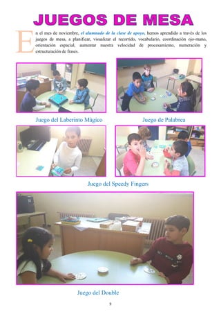 9
E
n el mes de noviembre, el alumnado de la clase de apoyo, hemos aprendido a través de los
juegos de mesa, a planificar, visualizar el recorrido, vocabulario, coordinación ojo-mano,
orientación espacial, aumentar nuestra velocidad de procesamiento, numeración y
estructuración de frases.
Juego del Laberinto Mágico Juego de Palabrea
Juego del Speedy Fingers
Juego del Double
 