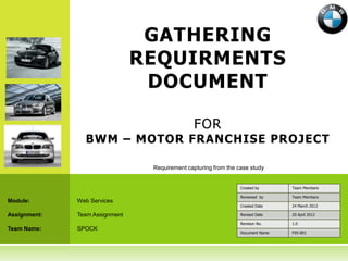 GATHERING
                                REQUIRMENTS
                                 DOCUMENT

                                                FOR
                BWM – MOTOR FRANCHISE PROJECT

                                 Requirement capturing from the case study


                                                                 Created by      Team Members

                                                                 Reviewed by     Team Members
Module:       Web Services
                                                                 Created Date    24 March 2012

Assignment:   Team Assignment                                    Revised Date    20 April 2012

                                                                 Revision No.    1.0
Team Name:    SPOCK
                                                                 Document Name   F05-001
 